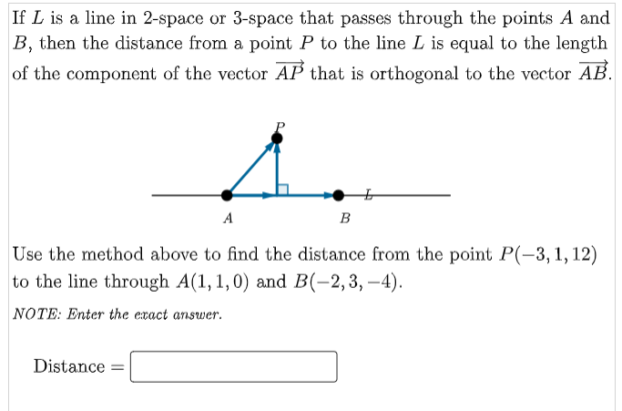 If L is a line in 2-space or 3-space that passes through the points A and
B, then the distance from a point P to the line L is equal to the length
of the component of the vector AP that is orthogonal to the vector AB.
A
Distance =
B
Use the method above to find the distance from the point P(-3, 1, 12)
to the line through A(1, 1,0) and B(-2,3,-4).
NOTE: Enter the exact answer.