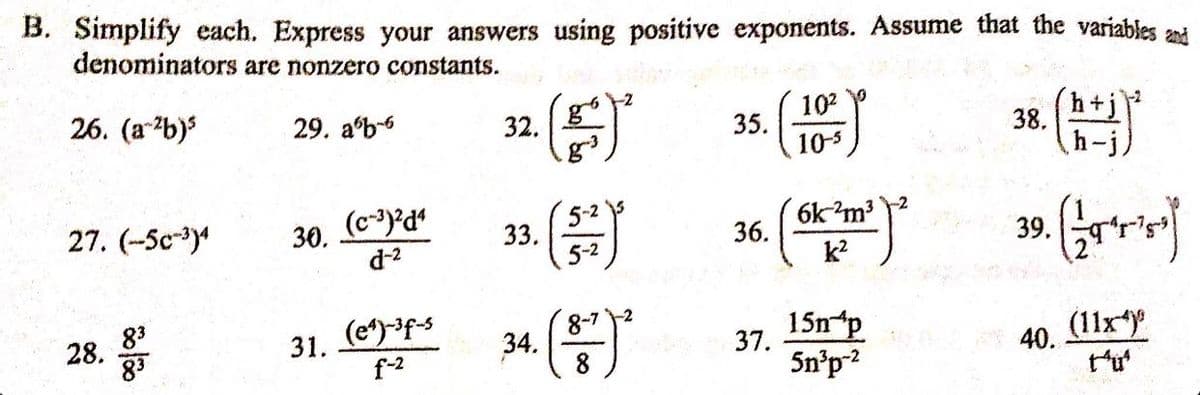 B. Simplify each. Express your answers using positive exponents. Assume that the variables and
denominators are nonzero constants.
26. (a-²b)³
27. (-5c-3) 30. (c-3)2d4
d-²
28.
00/000
29. ab-6
83
83
31. (e¹)-³f-s
f-²
32.
33.
34.
(²
5-2
5-²
8-7-2
35.
10²
10-5
36. ²²
6k ²m³
k²
37.
15n p
5n³p-²
38.
39.
40.
(+)
(11x4)
t^u²