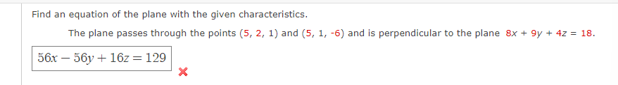 Find an equation of the plane with the given characteristics.
The plane passes through the points (5, 2, 1) and (5, 1, -6) and is perpendicular to the plane 8x + 9y + 4z = 18.
56x - 56y + 16z = 129
X