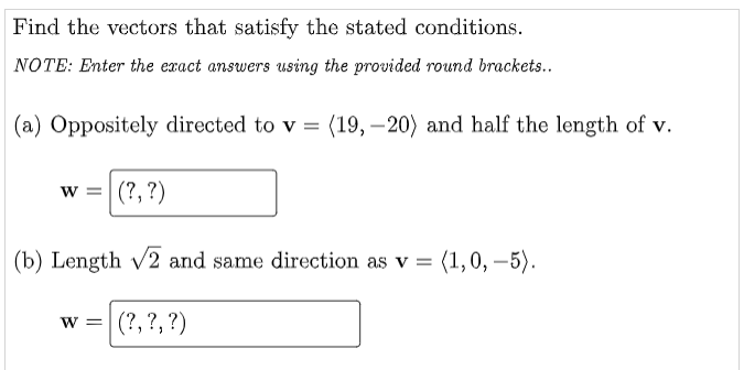Find the vectors that satisfy the stated conditions.
NOTE: Enter the exact answers using the provided round brackets...
(a) Oppositely directed to v = (19, 20) and half the length of v.
W =
(?, ?)
(b) Length √2 and same direction as v = (1,0,-5).
(?, ?, ?)
W =