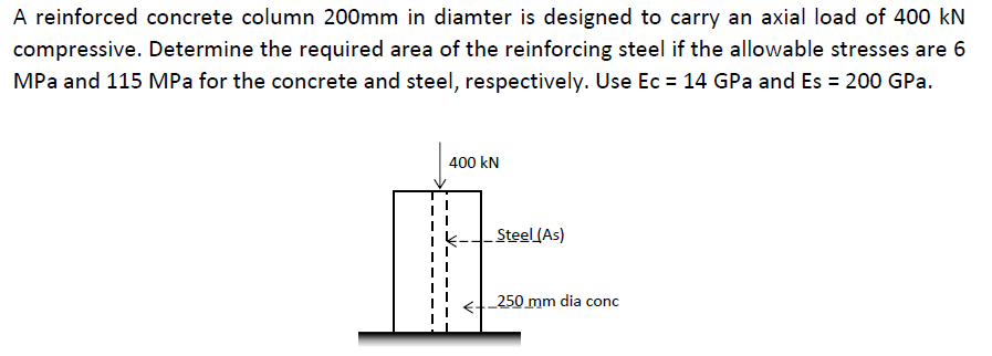 A reinforced concrete column 200mm in diamter is designed to carry an axial load of 400 kN
compressive. Determine the required area of the reinforcing steel if the allowable stresses are 6
MPa and 115 MPa for the concrete and steel, respectively. Use Ec = 14 GPa and Es = 200 GPa.
400 kN
Steel (As)
250 mm dia conc
