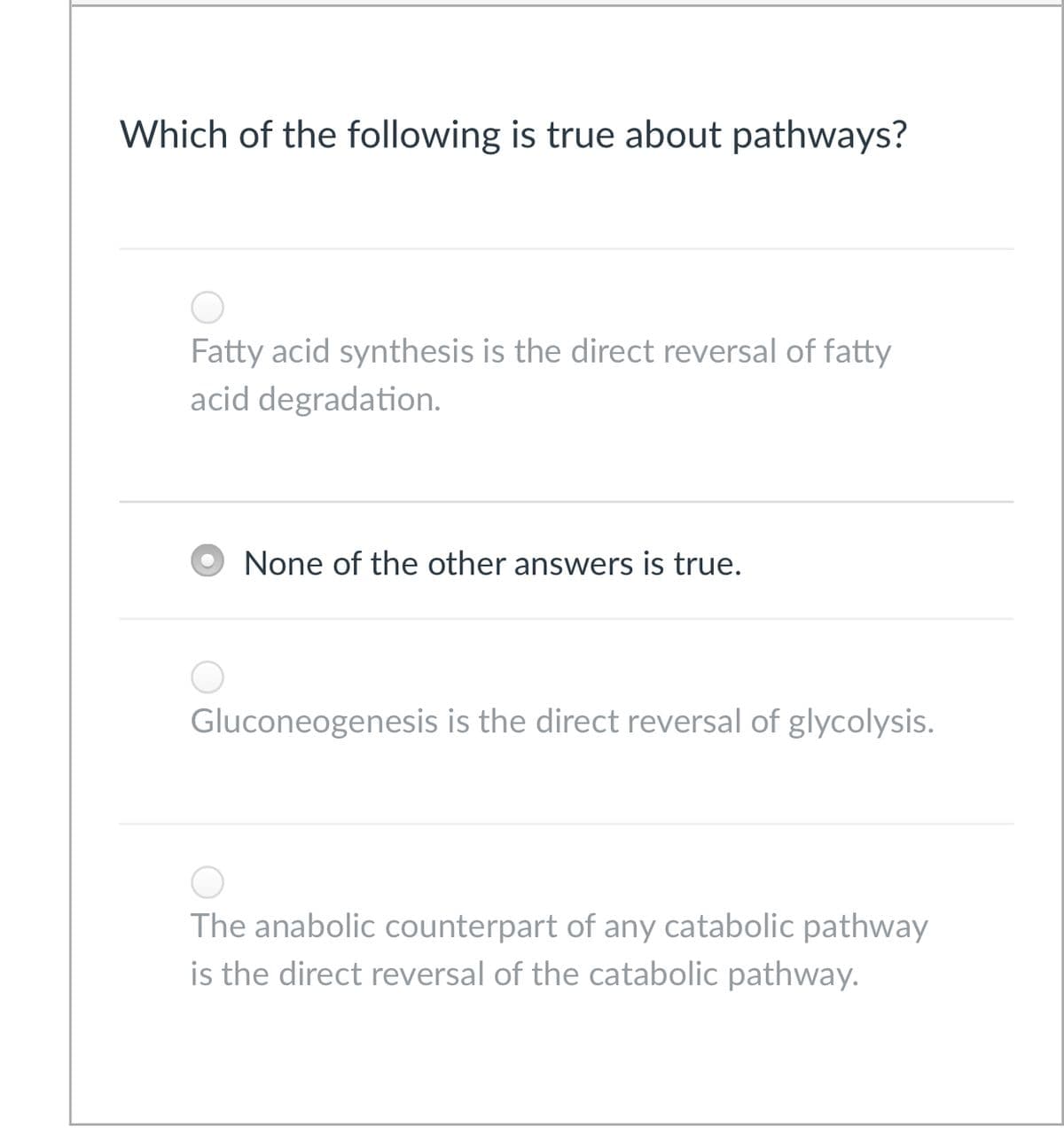 Which of the following is true about pathways?
Fatty acid synthesis is the direct reversal of fatty
acid degradation.
None of the other answers is true.
Gluconeogenesis is the direct reversal of glycolysis.
The anabolic counterpart of any catabolic pathway
is the direct reversal of the catabolic pathway.
