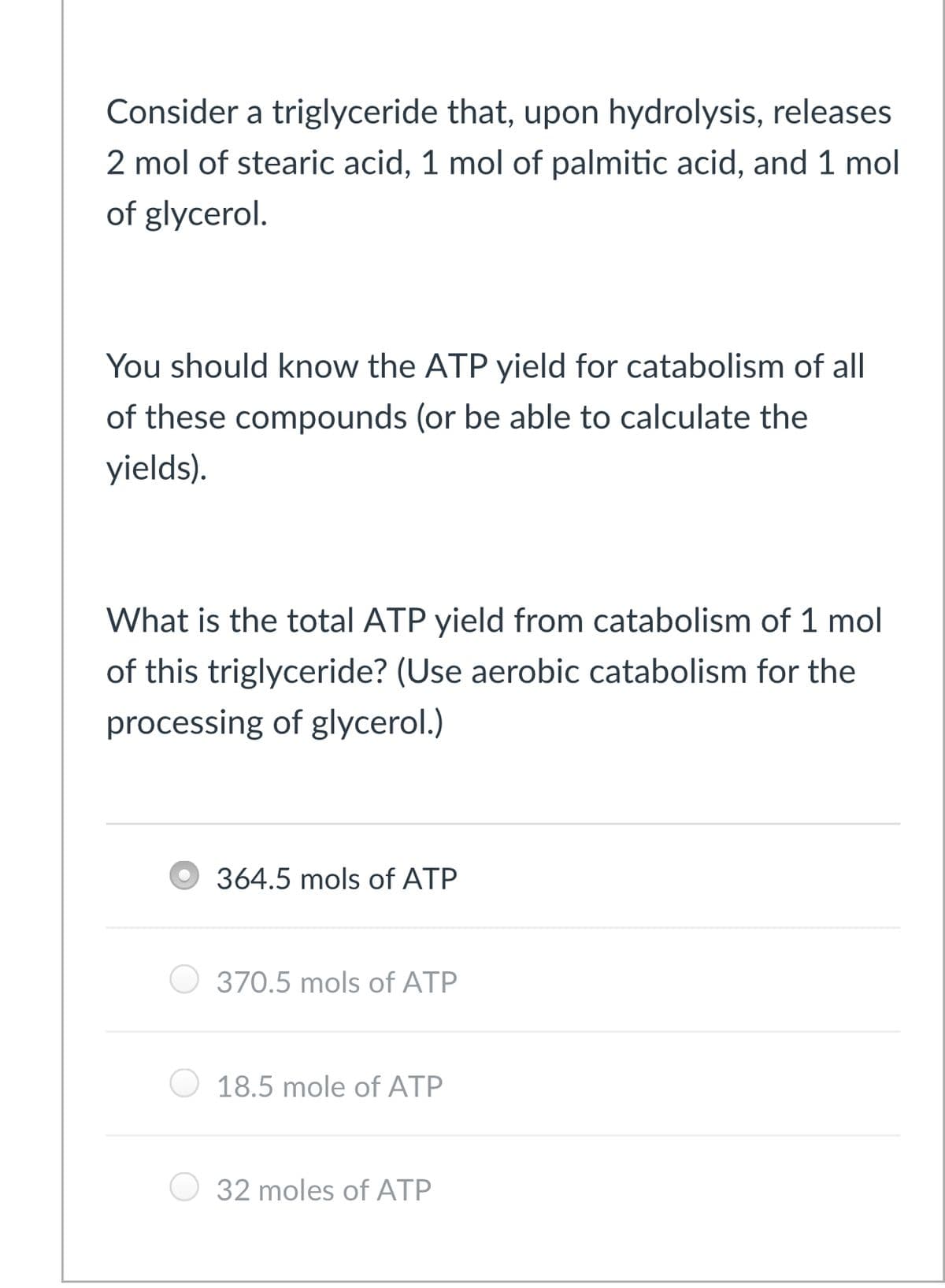 Consider a triglyceride that, upon hydrolysis, releases
2 mol of stearic acid, 1 mol of palmitic acid, and 1 mol
of glycerol.
You should know the ATP yield for catabolism of all
of these compounds (or be able to calculate the
yields).
What is the total ATP yield from catabolism of 1 mol
of this triglyceride? (Use aerobic catabolism for the
processing of glycerol.)
364.5 mols of ATP
370.5 mols of ATP
18.5 mole of ATP
32 moles of ATP
