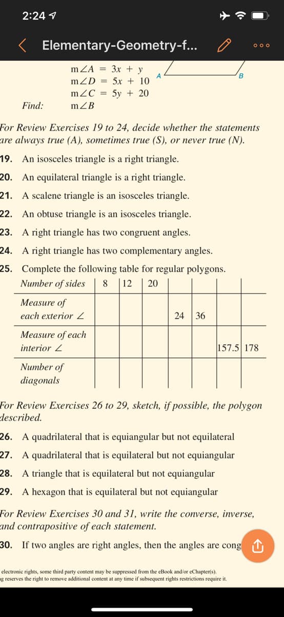 2:24 1
K Elementary-Geometry-f...
000
mZA = 3x + y
A
mZD = 5x + 10
B
mZC = 5y + 20
Find:
mZB
For Review Exercises 19 to 24, decide whether the statements
are always true (A), sometimes true (S), or never true (N).
19. An isosceles triangle is a right triangle.
20. An equilateral triangle is a right triangle.
21. A scalene triangle is an isosceles triangle.
22. An obtuse triangle is an isosceles triangle.
23. A right triangle has two congruent angles.
24. A right triangle has two complementary angles.
25. Complete the following table for regular polygons.
| 12
Number of sides
8
20
Measure of
each exterior
24 36
Measure of each
interior 2
157.5 178
Number of
diagonals
For Review Exercises 26 to 29, sketch, if possible, the polygon
described.
26. A quadrilateral that is equiangular but not equilateral
27. A quadrilateral that is equilateral but not equiangular
28. A triangle that is equilateral but not equiangular
29. A hexagon that is equilateral but not equiangular
For Review Exercises 30 and 31, write the converse, inverse,
and contrapositive of each statement.
30. If two angles are right angles, then the angles are cong 1
electronic rights, some third party content may be suppressed from the eBook and/or eChapter(s).
g reserves the right to remove additional content at any time if subsequent rights restrictions require it.
