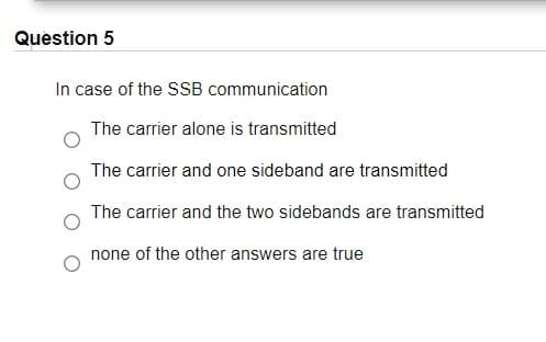 Question 5
In case of the SSB communication
The carrier alone is transmitted
The carrier and one sideband are transmitted
The carrier and the two sidebands are transmitted
none of the other answers are true
