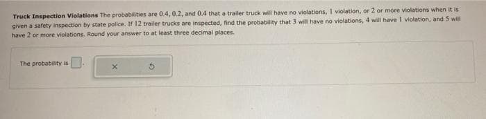 Truck Inspection Violations The probabilities are 0.4, 0.2, and 0.4 that a trailer truck will have no violations, I violation, or 2 or more violations when it is
given a safety inspection by state police. If 12 trailer trucks are inspected, find the probability that 3 will have no violations, 4 will have I violation, and 5 will
have 2 or more violations. Round your answer to at least three decimal places.
The probability is
