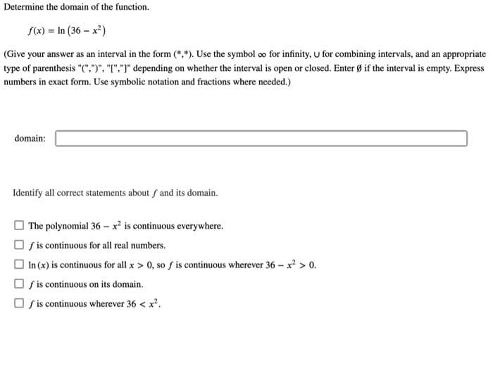 Determine the domain of the function.
S(x) = In (36 – x²)
(Give your answer as an interval in the form (*,*). Use the symbol co for infinity, u for combining intervals, and an appropriate
type of parenthesis "(",")", "I".")" depending on whether the interval is open or closed. Enter Ø if the interval is empty. Express
numbers in exact form. Use symbolic notation and fractions where needed.)
domain:
Identify all correct statements about f and its domain.
O The polynomial 36 – x² is continuous everywhere.
O f is continuous for all real numbers.
O In (x) is continuous for all x > 0, so f is continuous wherever 36 - x? > 0.
O f is continuous on its domain.
O s is continuous wherever 36 < x.
