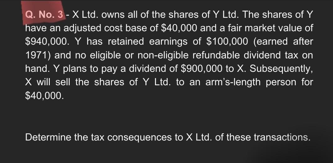 Q. No. 3 - X Ltd. owns all of the shares of Y Ltd. The shares of Y
have an adjusted cost base of $40,000 and a fair market value of
$940,000. Y has retained earnings of $100,000 (earned after
1971) and no eligible or non-eligible refundable dividend tax on
hand. Y plans to pay a dividend of $900,000 to X. Subsequently,
X will sell the shares of Y Ltd. to an arm's-length person for
$40,000.
Determine the tax consequences to X Ltd. of these transactions.
