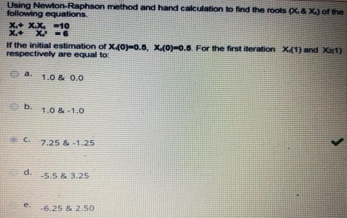 Using Newton-Raphson method and hand calculation to find the roots (X.& X.) of the
following equations,
X+ X.X =10
X.+
X -6
If the initial estimation of X.{0)-0.6, X.(0)=0.6. For the first iteration X.(1) and X1)
respectively are equal to
O a.
1.0 & 0.0
b.
1.0 & 1.0
E C.
7.25 & -1.25
d.
-5.5 & 3.25
e.
6.25 & 2.50
