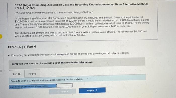 CP9-1 (Algo) Computing Acquisition Cost and Recording Depreciation under Three Alternative Methods
(LO 9-2, LO 9-3)
(The following information applies to the questions displayed below.)
At the beginning of the year, Mitt Corporation bought machinery, shelving, and a forklift. The machinery initially cost
$30,800 but had to be overhauled (at a cost of $2.240) before it could be installed (at a cost of $1,120) and finally put into
use. The machinery's total life was estimated as 40,000 hours, with an estimated residual value of $1.000. The machinery
was actually used 5,000 hours in year 1 and 7,000 hours in year 2. Repair costs were $480 in each year.
The shelving cost $9,950 and was expected to last 5 years, with a residual value of $730. The forklifn cost $16,650 ond
was expected to last six years, with a residual value of $2,260.
CP9-1 (Algo) Part 4
4. Compute year 2 straight-line depreciation expense for the shelving and give the joural entry to record it.
Complete this question by entering your answers in the tabs below.
Reg 4A
Reg 48
Compute year 2 straight-line depreciation expense for the shelving.
Year 2 straight-line depreciation expense
Reg 48>
