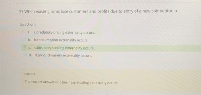 57.When existing firms lose customers and profits due to entry of a new competitor, a
Select one:
O a. a.predatory-pricing externality occurs.
O b. b.consumption externality occurs.
c. c.business-stealing externality occurs.
Od. d.product-variety externality occurs.
correct
The correct answer is: c.business-stealing externality occurs.
