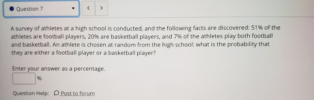 Question 7
>
A survey of athletes at a high school is conducted, and the following facts are discovered: 51% of the
athletes are football players, 20% are basketball players, and 7% of the athletes play both football
and basketball. An athlete is chosen at random from the high school: what is the probability that
they are either a football player or a basketball player?
Enter your answer as a percentage.
Question Help: DPost to forum
