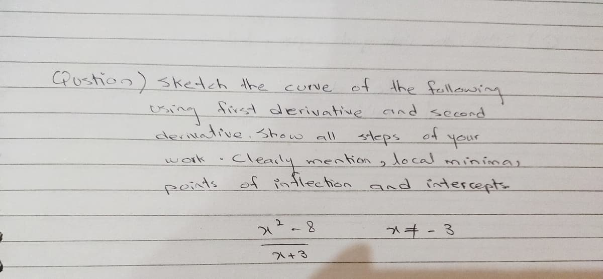 CQustion) sketch the curve of the fllawsing
cuNe
first derivative
and second
exing
derivative.Show all
of your
steps
Clearly mention , local mininas
of inflection and intercepts
work
peints
+3
