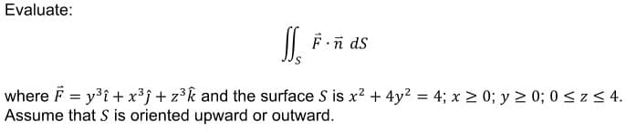 Evaluate:
F.n ds
where F = y3î + x³j + z³k and the surface S is x? + 4y2 = 4; x 2 0; y 2 0; 0sz< 4.
Assume that S is oriented upward or outward.
%3D
