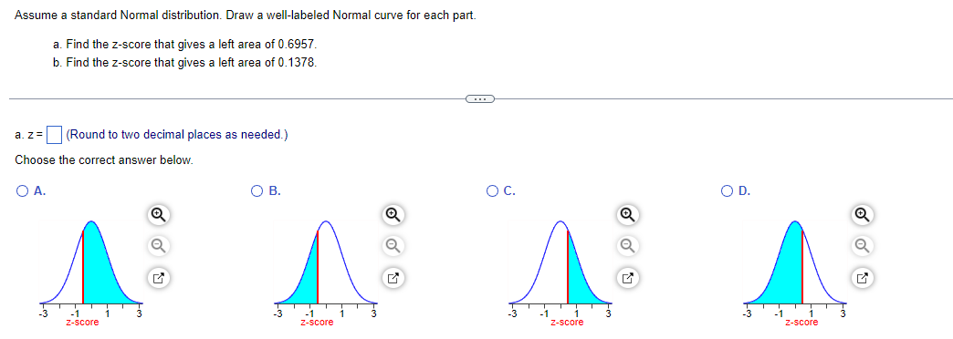 Assume a standard Normal distribution. Draw a well-labeled Normal curve for each part.
a. Find the z-score that gives a left area of 0.6957.
b. Find the z-score that gives a left area of 0.1378.
a. z= (Round to two decimal places as needed.)
Choose the correct answer below.
○ A.
О в.
A
○ C.
○ D.
z-score
z-score
z-score
z-score