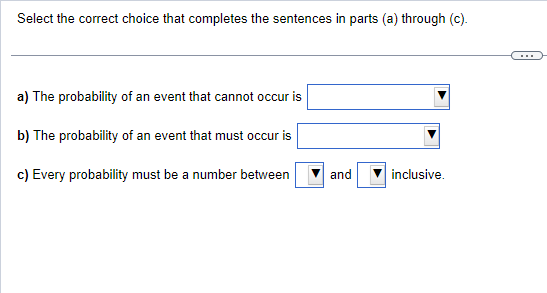 Select the correct choice that completes the sentences in parts (a) through (c).
a) The probability of an event that cannot occur is
b) The probability of an event that must occur is
c) Every probability must be a number between
and
inclusive.