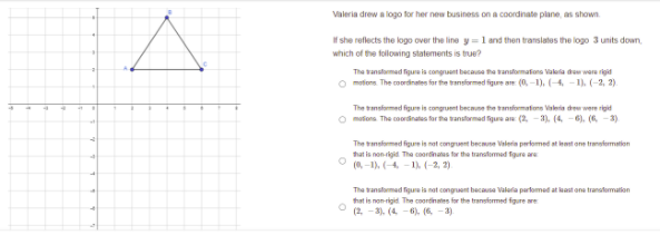 Valeria drew a logo for her new business on a coordinate plane, as shown.
f she reflects the logo over the line y =1 and then translates the logo 3 units down.
which of the following statements is true?
The tanstarmad figura ia congruant because he vansformationa Valela dow wara rigid
O mefons. The cmordinates for the tansformed figure an (0,-1), (-4 -1). (-2, 2).
The tansformed figure is congruent becmune the ranformatione Valeria dee were rigid
O matona. The coránates for tha tanstrmad figure a (2, - 3). (4, - 6), (6, -3)
The tansformed figure is not congruent becmne Valerin perfomed at eant one trmstermation
hat is non-igid The caordinatus tr the translomad fgure are
(-1), (4. -1). (-2, 2)
The tanstamad figura is nat conguent becausa Valaria parfomad at lkast ona tranatomation
that is non-rigid The coordinates for the transformed figure are
(2. -3). (4
6). (6 -3)
