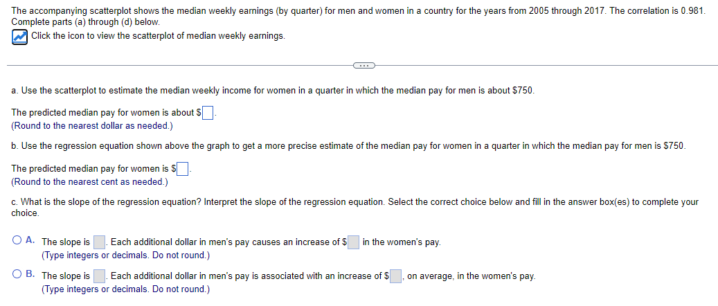 The accompanying scatterplot shows the median weekly earnings (by quarter) for men and women in a country for the years from 2005 through 2017. The correlation is 0.981.
Complete parts (a) through (d) below.
Click the icon to view the scatterplot of median weekly earnings.
a. Use the scatterplot to estimate the median weekly income for women in a quarter in which the median pay for men is about $750.
The predicted median pay for women is about $ ☐
(Round to the nearest dollar as needed.)
b. Use the regression equation shown above the graph to get a more precise estimate of the median pay for women in a quarter in which the median pay for men is $750.
The predicted median pay for women is $
(Round to the nearest cent as needed.)
c. What is the slope of the regression equation? Interpret the slope of the regression equation. Select the correct choice below and fill in the answer box(es) to complete your
choice.
○ A. The slope is
Each additional dollar in men's pay causes an increase of $
(Type integers or decimals. Do not round.)
in the women's pay.
B. The slope is
Each additional dollar in men's pay is associated with an increase of $ on average, in the women's pay.
(Type integers or decimals. Do not round.)