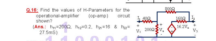 8002
Q.16: Find the values of H-Parameters for the
operational-amplifier
shown?
(op-amp)
circuit
I, 402
1602
(Ans.: h1=2002, h12=0.2, h21 =16 & h2=
27.5mS)
16.2V,
V2
2002SV,
VI
