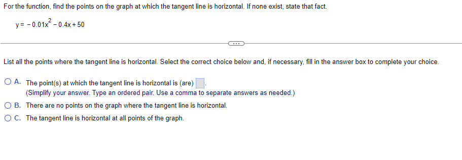 For the function, find the points on the graph at which the tangent line is horizontal. If none exist, state that fact.
y = -0.01x² -0.4x + 50
List all the points where the tangent line is horizontal. Select the correct choice below and, if necessary, fill in the answer box to complete your choice.
O A. The point(s) at which the tangent line is horizontal is (are)
(Simplify your answer. Type an ordered pair. Use a comma to separate answers as needed.)
O B.
There are no points on the graph where the tangent line is horizontal.
O C. The tangent line is horizontal at all points of the graph.