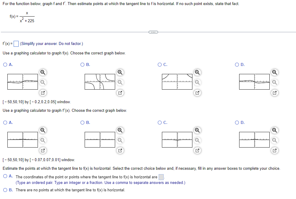 For the function below, graph f and f'. Then estimate points at which the tangent line to f is horizontal. If no such point exists, state that fact.
X
f(x) =
7+225
f'(x) = (Simplify your answer. Do not factor.)
Use a graphing calculator to graph f(x). Choose the correct graph below.
O C.
O D.
O A.
O B.
Q
A
H
[-50,50,10] by [-0.2,0.2,0.05] window.
Use a graphing calculator to graph f'(x). Choose the correct graph below.
O C.
O D.
O A.
O B.
88 84
84
[-50,50,10] by [-0.07,0.07,0.01] window.
Estimate the points at which the tangent line to f(x) is horizontal. Select the correct choice below and, if necessary, fill in any answer boxes to complete your choice.
O A. The coordinates of the point or points where the tangent line to f(x) is horizontal are
(Type an ordered pair. Type an integer or a fraction. Use a comma to separate answers as needed.)
O B. There are no points at which the tangent line to f(x) is horizontal.