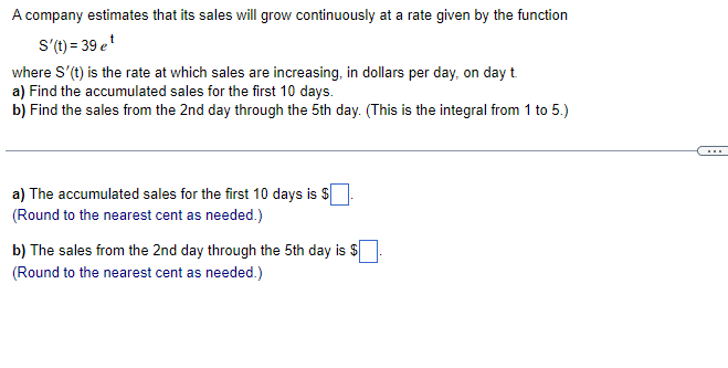 A company estimates that its sales will grow continuously at a rate given by the function
S'(t) = 39 et
where S'(t) is the rate at which sales are increasing, in dollars per day, on day t.
a) Find the accumulated sales for the first 10 days.
b) Find the sales from the 2nd day through the 5th day. (This is the integral from 1 to 5.)
a) The accumulated sales for the first 10 days is $
(Round to the nearest cent as needed.)
b) The sales from the 2nd day through the 5th day is $
(Round to the nearest cent as needed.)