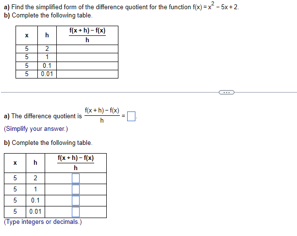 a) Find the simplified form of the difference quotient for the function f(x)=x²- 5x+2.
b) Complete the following table.
X
h
f(x+h)-f(x)
h
5
2
5
1
5
0.1
5
0.01
a) The difference quotient is
(Simplify your answer.)
b) Complete the following table.
f(x+h)-f(x)
h
5
2
5
1
5
0.1
5
0.01
(Type integers or decimals.)
f(x+h)-f(x)
h