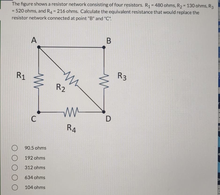 The figure shows a resistor network consisting of four resistors. R1=480 ohms, R2 = 130 ohms, R3
=D520 ohms, and R4= 216 ohms. Calculate the equivalent resistance that would replace the
%3D
%3D
%3D
resistor network connected at point "B" and "C".
A
R1
R3
R2
C
D
R4
90.5 ohms
192 ohms
312 ohms
634 ohms
104 ohms
N
B
