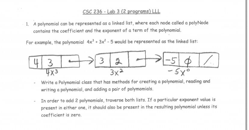 CSC 236 - Lab 3 (2 programs) LLL
1. A polynomial can be represented as a linked list, where each node called a polyNode
contains the coefficient and the exponent of a term of the polynomial.
For example, the polynomial 4x + 3x² - 5 would be represented as the linked list:
41
3
3x2
- 5x°
Write a Polynomial class that has methods for creating a polynomial, reading and
writing a polynomial, and adding a pair of polymomials.
In order to add 2 polynomials, traverse both lists. If a particular exponent value is
present in either one, it should also be present in the resulting polynomial unless its
coefficient is zero.
