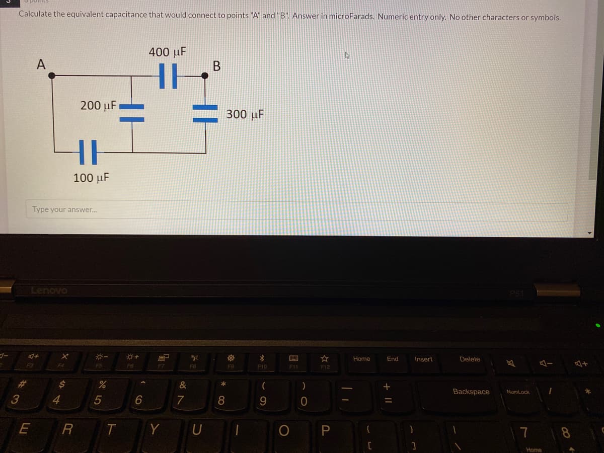 Calculate the equivalent capacitance that would connect to points "A" and "B". Answer in microFarads. Numeric entry only. No other characters or symbols.
400 µF
A
В
200 µF
300 µF
100 µF
Type your answer.
Lenovo
画
Home
End
Insert
Delete
F3
F5
F6
F7
F8
F9
F10
F11
F12
%23
&
)
Backspace
Numlock
4
6
7
8
E
Y
U
P
Home
