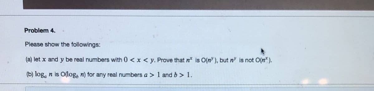 Problem 4.
Please show the followings:
(a) let x and y be real numbers with 0 < x < y. Prove that n is O(n), but n is not O(n*).
(b) log, n is O(log, n) for any real numbers a > 1 and b> 1.
