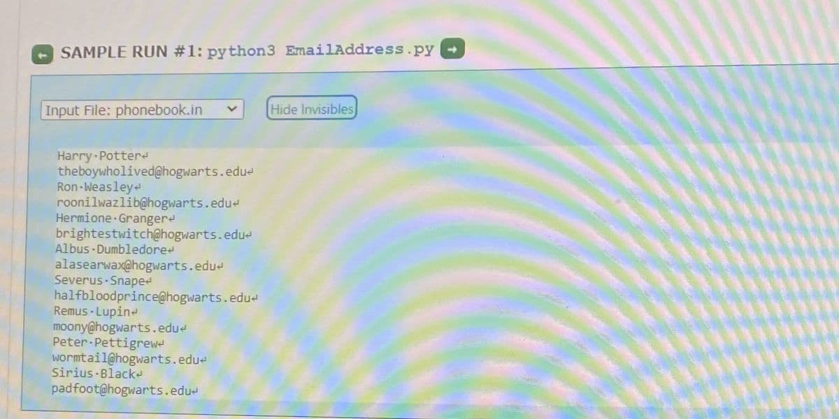 SAMPLE RUN #1: python3 EmailAddress.py
Input File: phonebook.in
Hide Invisibles
Harry-Pottere
theboywholived@hogwarts.edu-
Ron-Weasleye
roonilwazlib@hogwarts.edue
Hermione Grangere
brightestwitch@hogwarts.edu-
Albus - Dumbledoree
alasearwax@hogwarts.edue
Severus Snaped
halfbloodprince@hogwarts.edue
Remus - Lupine
moony@hogwarts.edue
Peter-Pettigrewe
wormtail@hogwarts.edue
Sirius Blacke
padfoot@hogwarts.edue
