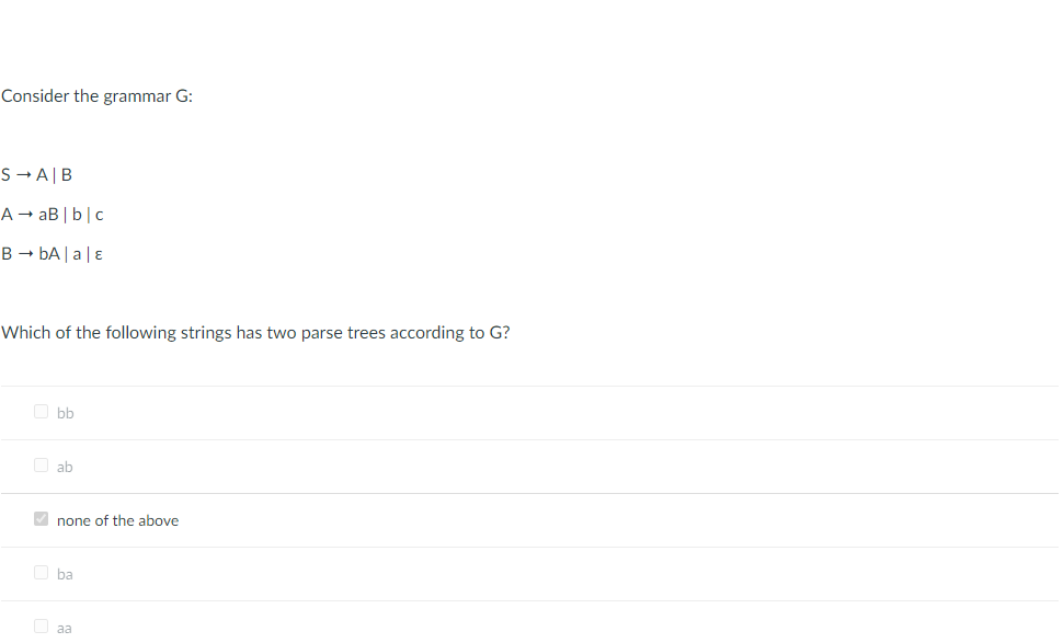 Consider the grammar G:
S-A|B
A → aB | b|c
B → bA |a|ɛ
Which of the following strings has two parse trees according to G?
O bb
O ab
V none of the above
O ba
aa
