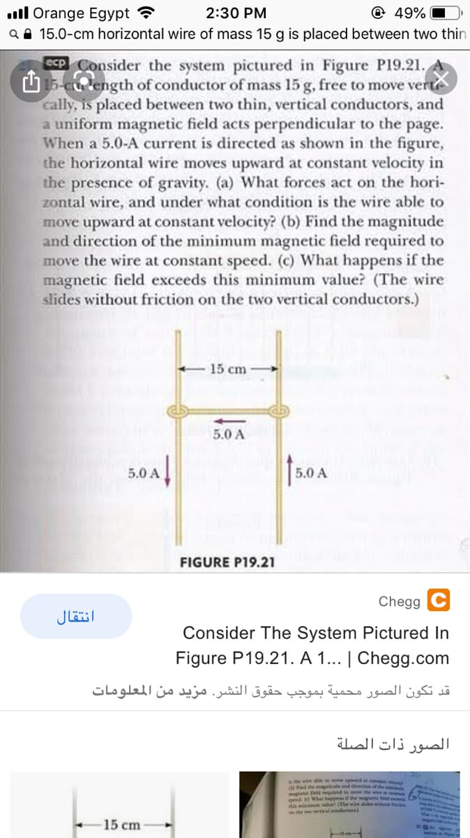 n the o s)
ll Orange Egypt ?
Q A 15.0-cm horizontal wire of mass 15 g is placed between two thin
2:30 PM
@ 49%
ecp Consider the system pictured in Figure P19.21.
O 15-cu length of conductor of mass 15 g, free to move verte
cally, is placed between two thin, vertical conductors, and
a uniform magnetic field acts perpendicular to the page.
When a 5.0-A current is directed as shown in the figure,
the horizontal wire moves upward at constant velocity in
the presence of gravity. (a) What forces act on the hori-
zontal wire, and under what condition is the wire able to
move upward at constant velocity? (b) Find the magnitude
and direction of the minimum magnetic field required to
move the wire at constant speed. (c) What happens if the
magnetic field exceeds this minimum value? (The wire
slides without friction on the two vertical conductors.)
15 cm
5.0 A
5.0 A
5.0 A
FIGURE P19.21
Chegg
انتقال
Consider The System Pictured In
Figure P19.21. A 1... | Chegg.com
قد تكون الصور محمية بموجب حقوق النشر. مزيد من المعلومات
الصور ذات الصلة
the wire able so move upward at conan
Fnd the magnitude and direcion of de
magneic eld requled to mose the wire a
1 What happens if the magoetic ft
this minimu
e wire slides withe te
15 cm
