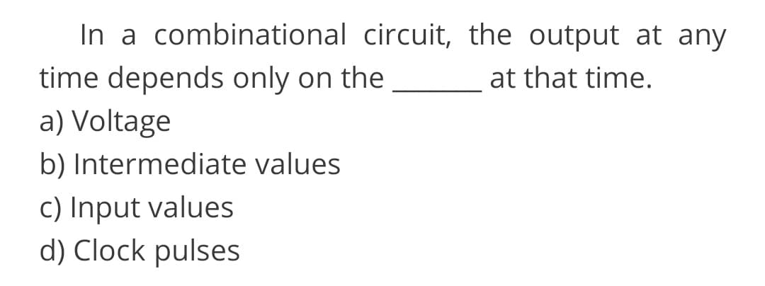 In a combinational circuit, the output at any
time depends only on the
a) Voltage
at that time.
b) Intermediate values
c) Input values
d) Clock pulses
