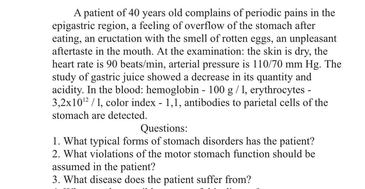 A patient of 40 years old complains of periodic pains in the
epigastric region, a feeling of overflow of the stomach after
eating, an eructation with the smell of rotten eggs, an unpleasant
aftertaste in the mouth. At the examination: the skin is dry, the
heart rate is 90 beats/min, arterial pressure is 110/70 mm Hg. The
study of gastric juice showed a decrease in its quantity and
acidity. In the blood: hemoglobin - 100 g / 1, erythrocytes -
3,2x10¹2/1, color index - 1,1, antibodies to parietal cells of the
stomach are detected.
Questions:
1. What typical forms of stomach disorders has the patient?
2. What violations of the motor stomach function should be
assumed in the patient?
3. What disease does the patient suffer from?