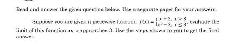 Read and answer the given question below. Use a separate paper for your answers.
sx+3, x > 3
lx?-3, x <3'
Suppose you are given a piecewise function f(x) =
evaluate the
limit of this function as x approaches 3. Use the steps shown to you to get the final
answer.
