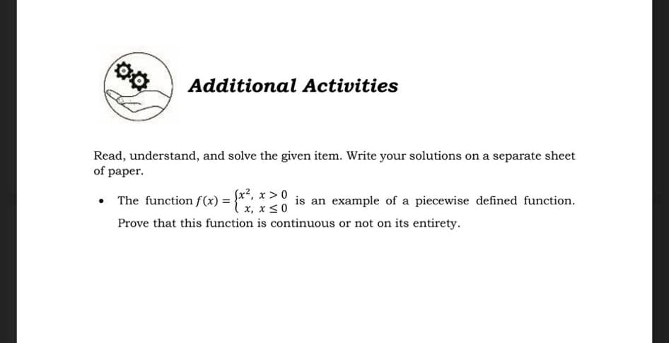 Additional Activities
Read, understand, and solve the given item. Write your solutions on a separate sheet
of paper.
• The function f(x) =
Sx², x >0
{"x, x < 0
is an example of a piecewise defined function.
Prove that this function is continuous or not on its entirety.
