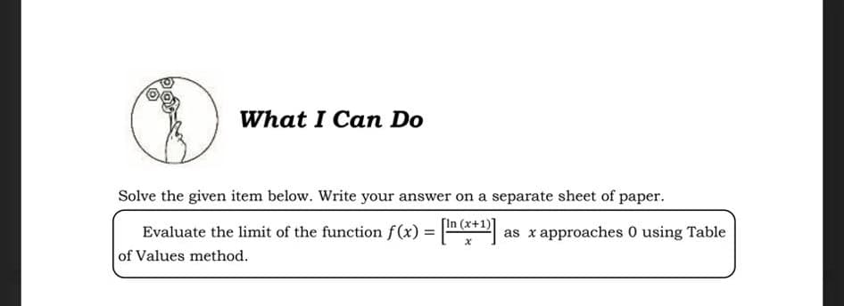 What I Can Do
Solve the given item below. Write your answer on a separate sheet of paper.
[In (x+1)]
Evaluate the limit of the function f (x) = as x approaches 0 using Table
of Values method.
