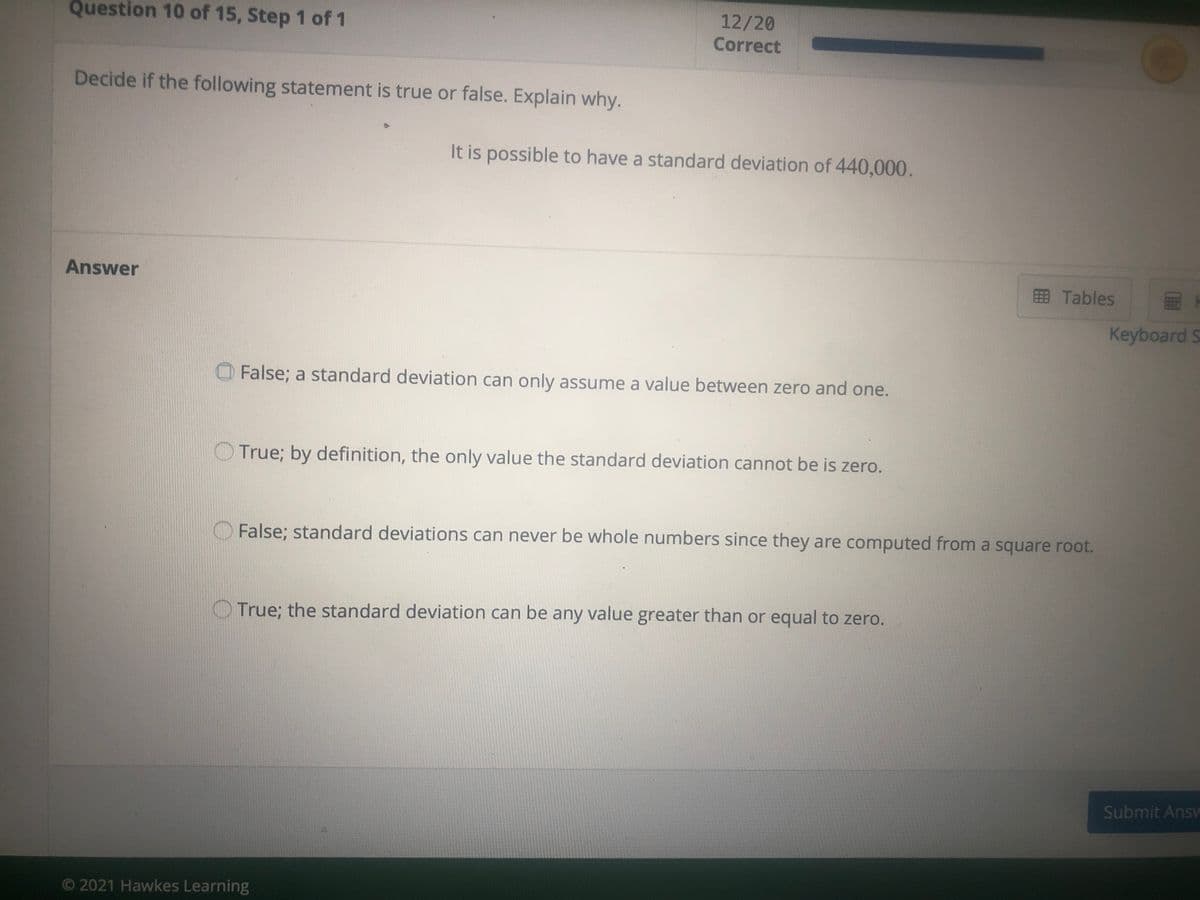 Question 10 of 15, Step 1 of 1
12/20
Correct
Decide if the following statement is true or false. Explain why.
It is possible to have a standard deviation of 440,000.
Answer
EB Tables
Keyboard S
False; a standard deviation can only assume a value between zero and one.
True; by definition, the only value the standard deviation cannot be is zero.
False; standard deviations can never be whole numbers since they are computed from a square root.
True; the standard deviation can be any value greater than or equal to zero.
Submit Ansv
O 2021 Hawkes Learning
