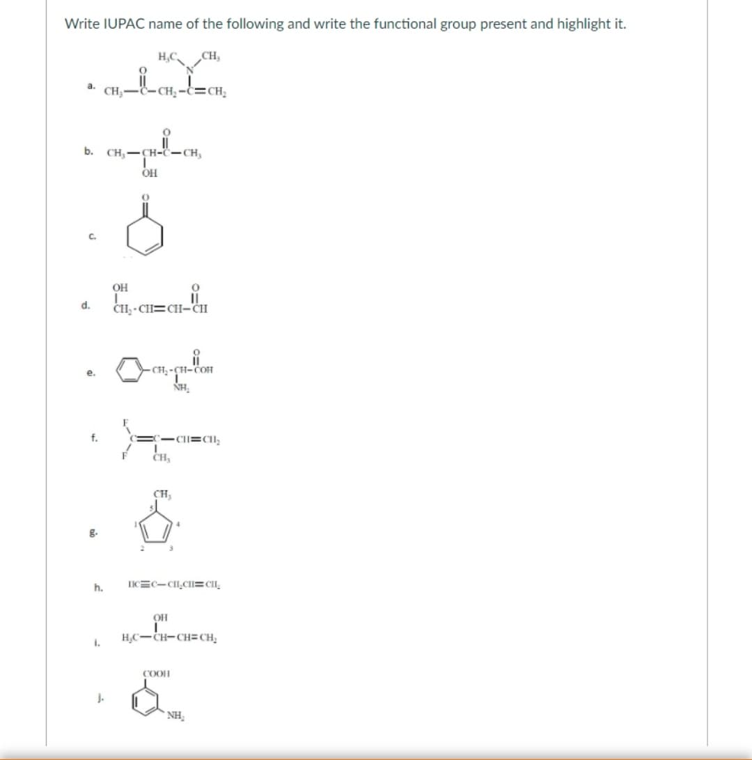 Write IUPAC name of the following and write the functional group present and highlight it.
H,C CH,
a.
CH3
b.
CH-CH-C-CH,
OH
OH
d.
CH; - CH=CH-CH
CH -
NH.
е.
CI=CII;
CH,
CH,
h.
IICEC-CI,CII=CI,
OH
H;C-CH-CH= CH;
i.
COOI
j.
` NH,
