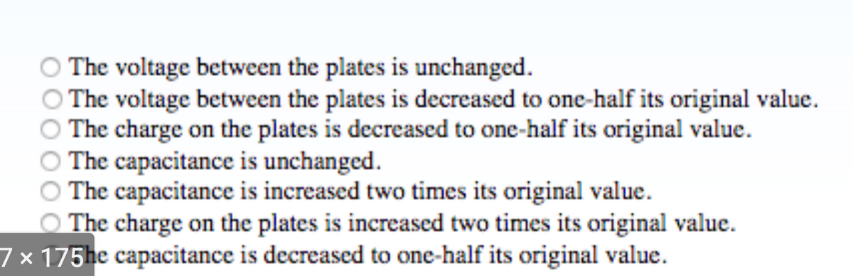 The voltage between the plates is unchanged.
The voltage between the plates is decreased to one-half its original value.
The charge on the plates is decreased to one-half its original value.
The capacitance is unchanged.
The capacitance is increased two times its original value.
The charge on the plates is increased two times its original value.
7 x 175he capacitance is decreased to one-half its original value.
