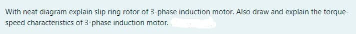 With neat diagram explain slip ring rotor of 3-phase induction motor. Also draw and explain the torque-
speed characteristics of 3-phase induction motor.
