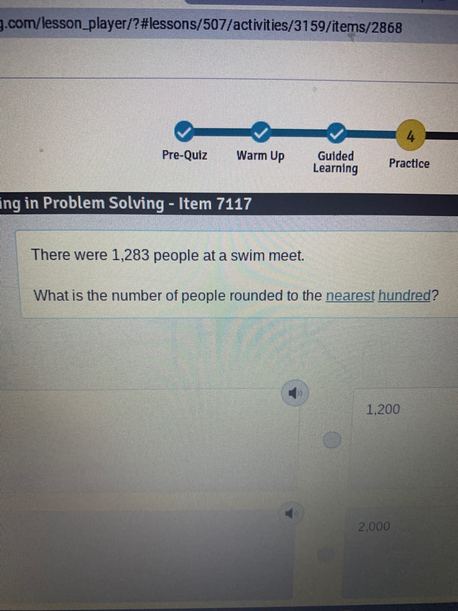 g.com/lesson_player/?#lessons/507/activities/3159/items/2868
4
Pre-Quiz
Warm Up
Gulded
Learning
Practice
ing in Problem Solving - Item 7117
There were 1,283 people at a swim meet.
What is the number of people rounded to the nearest hundred?
1,200
2,000
