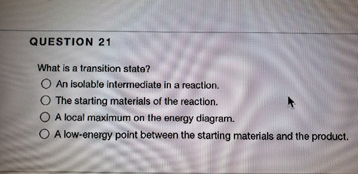 QUESTION 21
What is a transition state?
O An isolable intermediate in a reaction.
O The starting materials of the reaction.
O A local maximum on the energy diagram.
O A low-energy point between the starting materials and the product.
