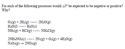 For each of the following processes would AS° be expected to be negative or positive?
Why?
0:(g) + 2H:(g) <--> 2H;0(g)
H;O() <--> H;0(s)
NH:(g) + HCI3) <--> NHCI(g)
2NH,NO:(s) <--> 2N2(g) + 0:(g) + 4H;0(g)
N204(g) → 2NO:(g)
