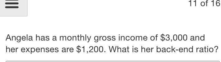 11 of 16
Angela has a monthly gross income of $3,000 and
her expenses are $1,200. What is her back-end ratio?
II
