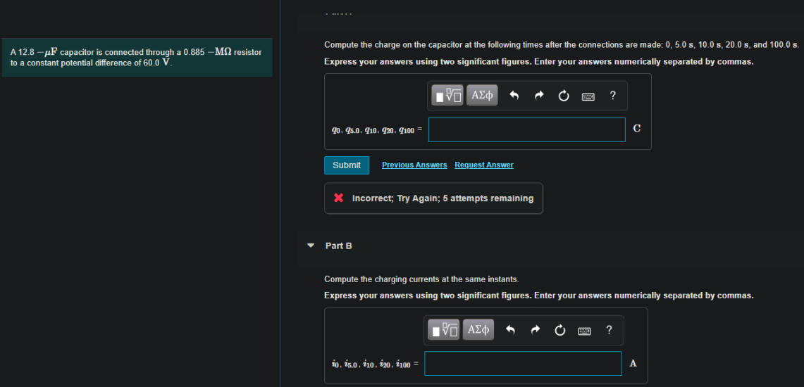 Compute the charge on the capacitor at the following times after the connections are made: 0, 5.0 s, 10.0 s, 20.0 s, and 100.0 s
A 12.8 – µF capacitor is connected through a 0.885 –MN resistor
to a constant potential difference of 60.0 V
Express your answers using two significant figures. Enter your answers numerically separated by commas.
| ΑΣφ
?
90. 5.0. 10. 920. q100 =
Submit
Previous Answers Request Answer
X Incorrect; Try Again; 5 attempts remaining
Part B
Compute the charging currents at the same instants.
Express your answers using two significant figures. Enter your answers numerically separated by commas.
10, i5.0, i10, i20, i100 =
A
