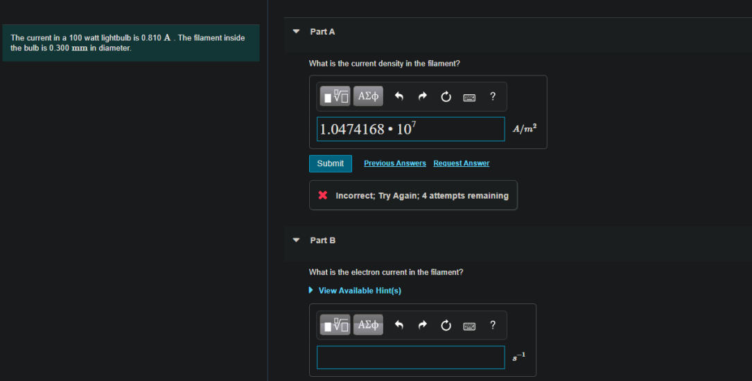 Part A
The current in a 100 watt lightbulb is 0.810 A . The filament inside
the bulb is 0.300 mm in diameter.
What is the current density in the filament?
ΠV ΑΣφ
?
|1.0474168 • 10"
A/m²
Submit
Previous Answers Request Answer
X Incorrect; Try Again; 4 attempts remaining
Part B
What is the electron current in the filament?
• View Available Hint(s)
να ΑΣφ
?
