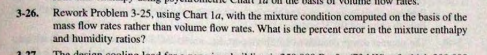 SIS OL VO
low fatcs.
Rework Problem 3-25, using Chart la, with the mixture condition computed on the basis of the
mass flow rates rather than volume flow rates. What is the percent error in the mixture enthalpy
and humidity ratios?
3-26.
The
